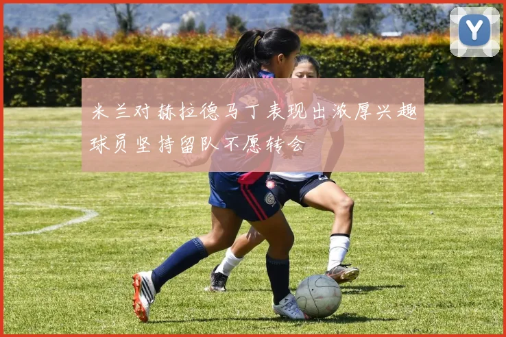 米兰对赫拉德马丁表现出浓厚兴趣球员坚持留队不愿转会