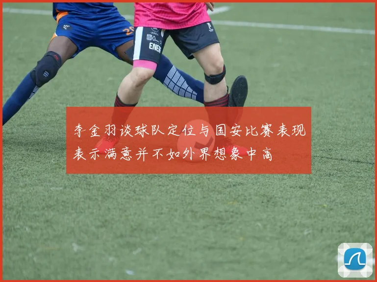 李金羽谈球队定位与国安比赛表现表示满意并不如外界想象中高