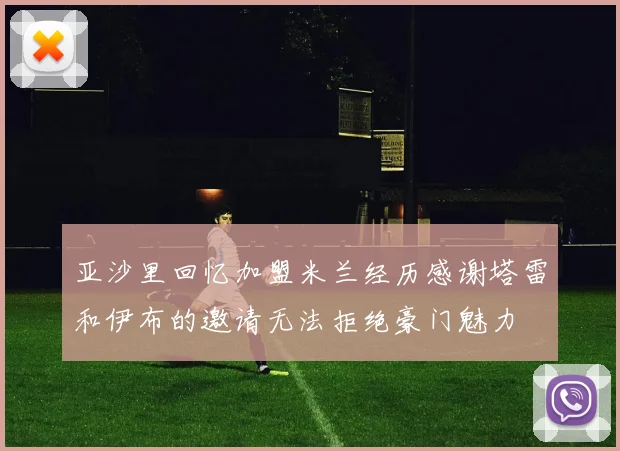 亚沙里回忆加盟米兰经历感谢塔雷和伊布的邀请无法拒绝豪门魅力
