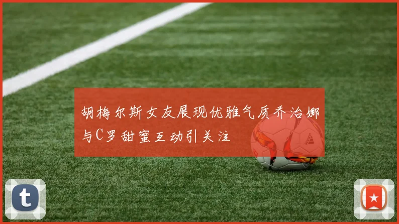 胡梅尔斯女友展现优雅气质乔治娜与C罗甜蜜互动引关注