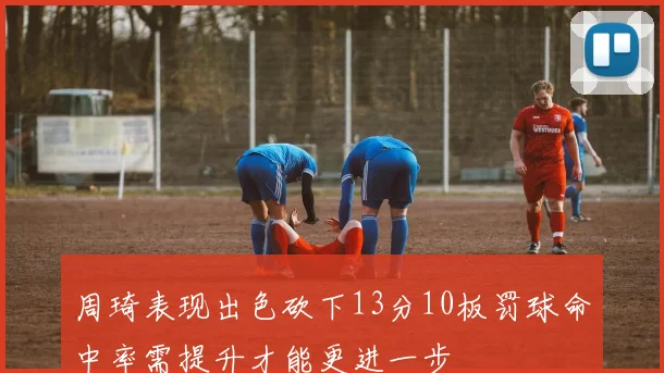 周琦表现出色砍下13分10板罚球命中率需提升才能更进一步