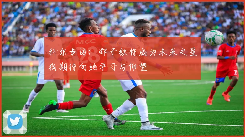 科尔专访：邵子钦将成为未来之星我期待向她学习与仰望