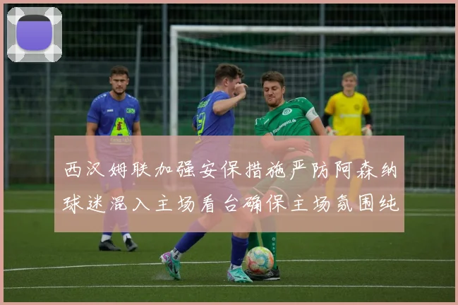 西汉姆联加强安保措施严防阿森纳球迷混入主场看台确保主场氛围纯粹
