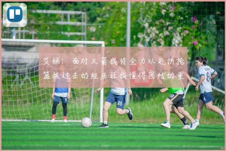 艾顿：面对火箭我将全力以赴拼抢篮板过去的经历让我懂得团结的重要性
