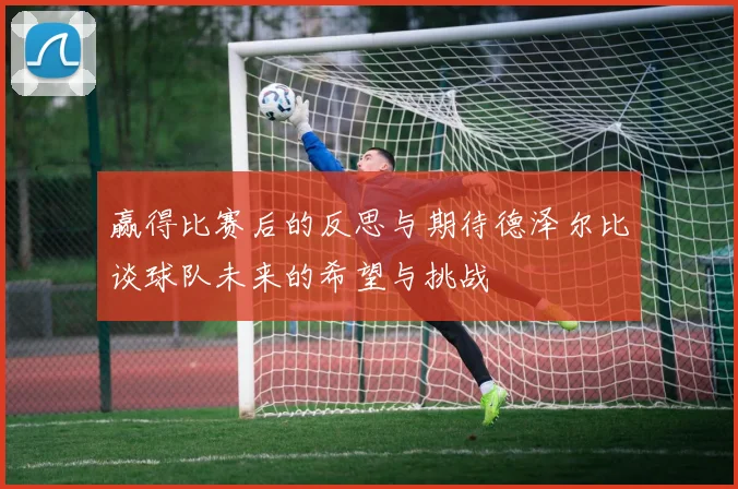 赢得比赛后的反思与期待德泽尔比谈球队未来的希望与挑战