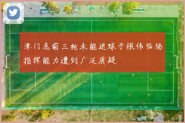 津门虎前三轮未能进球于根伟临场指挥能力遭到广泛质疑