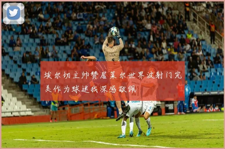 埃尔切主帅赞居莱尔世界波射门完美作为球迷我深感敬佩