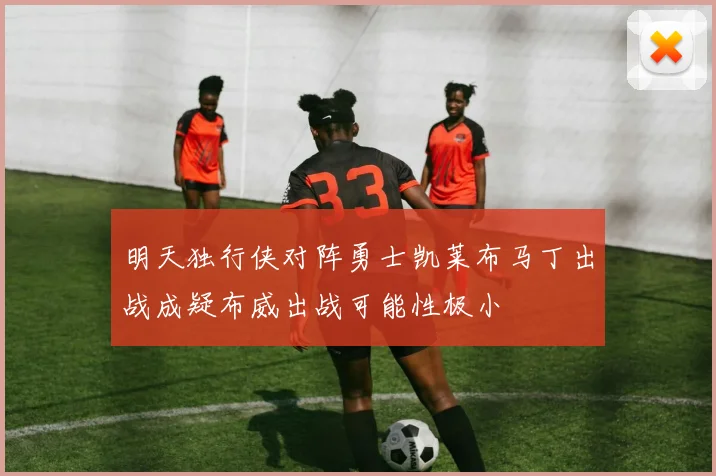 明天独行侠对阵勇士凯莱布马丁出战成疑布威出战可能性极小