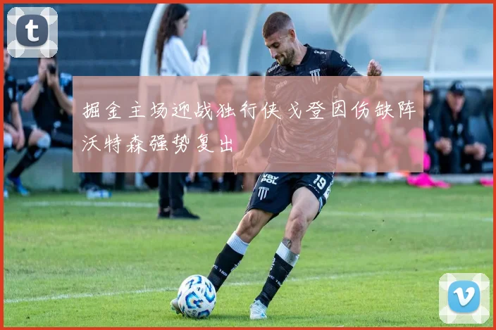 掘金主场迎战独行侠戈登因伤缺阵沃特森强势复出