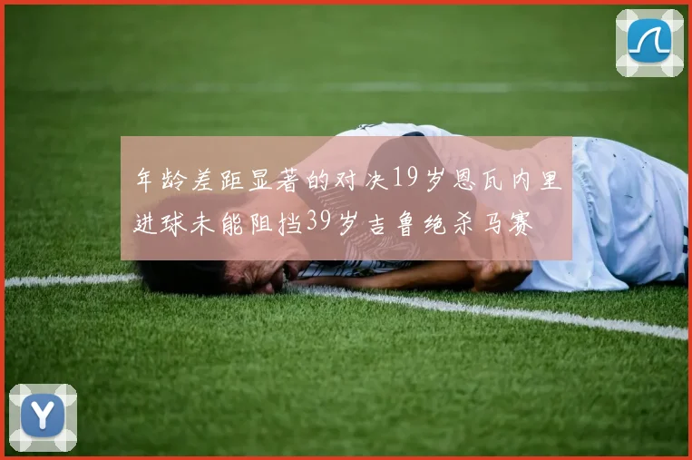 年龄差距显著的对决19岁恩瓦内里进球未能阻挡39岁吉鲁绝杀马赛