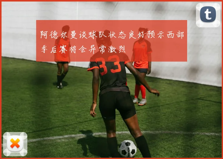 阿德尔曼谈球队状态良好预示西部季后赛将会异常激烈
