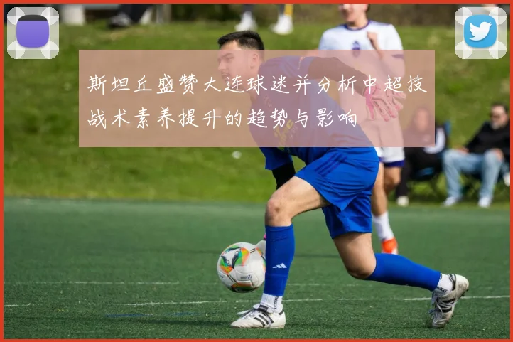 斯坦丘盛赞大连球迷并分析中超技战术素养提升的趋势与影响