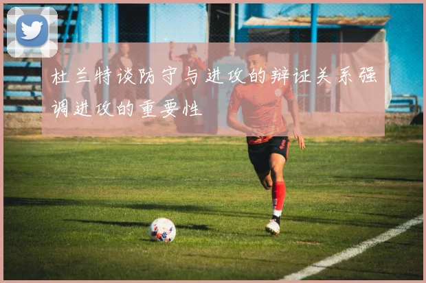 杜兰特谈防守与进攻的辩证关系强调进攻的重要性