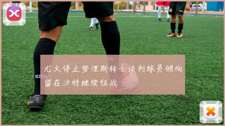 尤文停止努涅斯转会谈判球员倾向留在沙特继续征战