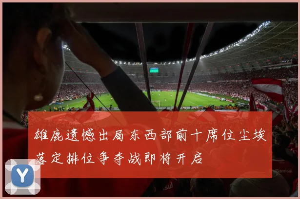 雄鹿遗憾出局东西部前十席位尘埃落定排位争夺战即将开启