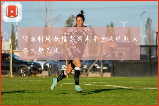 阿尔特塔激情澎湃表示全力以赴状态火热无比