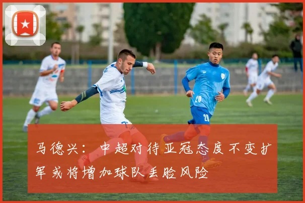 马德兴：中超对待亚冠态度不变扩军或将增加球队丢脸风险