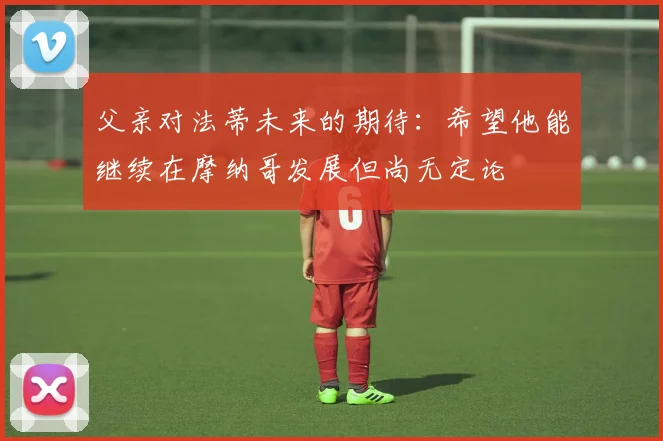 父亲对法蒂未来的期待：希望他能继续在摩纳哥发展但尚无定论