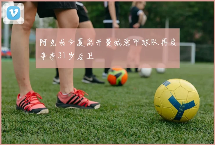 阿克或今夏离开曼城意甲球队再度争夺31岁后卫
