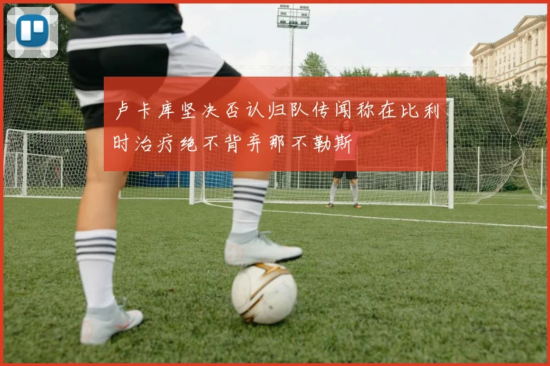 卢卡库坚决否认归队传闻称在比利时治疗绝不背弃那不勒斯