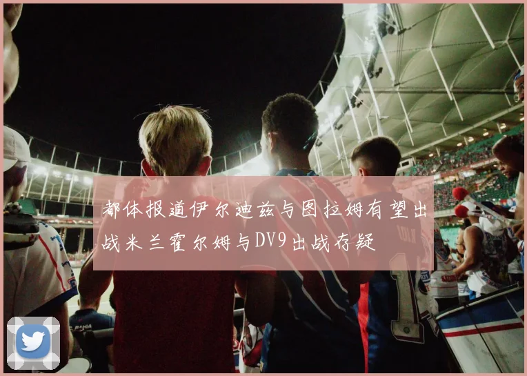 都体报道伊尔迪兹与图拉姆有望出战米兰霍尔姆与DV9出战存疑