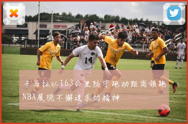 卡马拉以163公里防守跑动距离领跑NBA展现不懈追求的精神