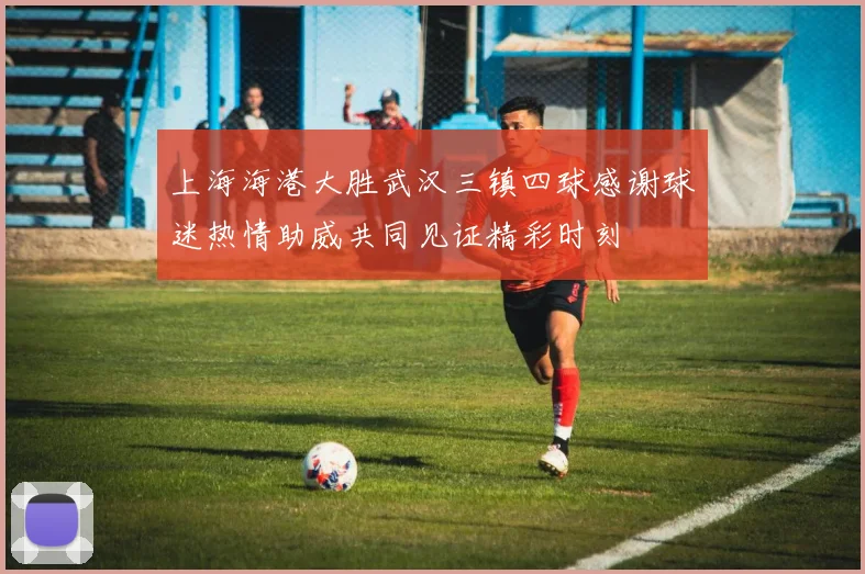 上海海港大胜武汉三镇四球感谢球迷热情助威共同见证精彩时刻