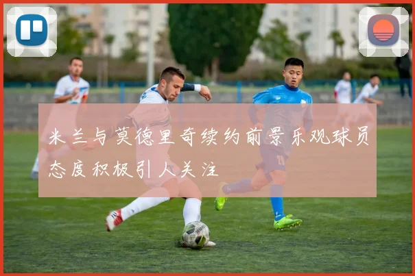 米兰与莫德里奇续约前景乐观球员态度积极引人关注
