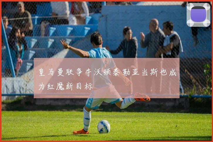 皇马曼联争夺沃顿泰勒亚当斯也成为红魔新目标