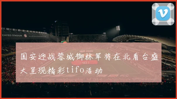 国安迎战蓉城御林军将在北看台盛大呈现精彩tifo活动