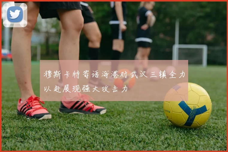 穆斯卡特寄语海港对武汉三镇全力以赴展现强大攻击力
