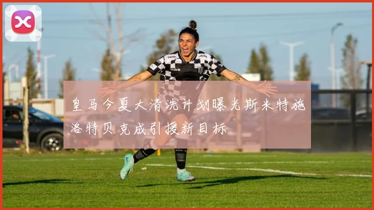 皇马今夏大清洗计划曝光斯米特施洛特贝克成引援新目标