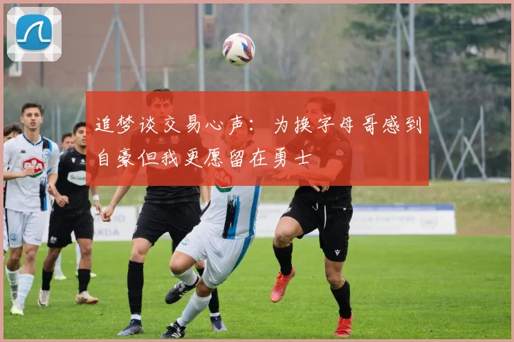 追梦谈交易心声：为换字母哥感到自豪但我更愿留在勇士
