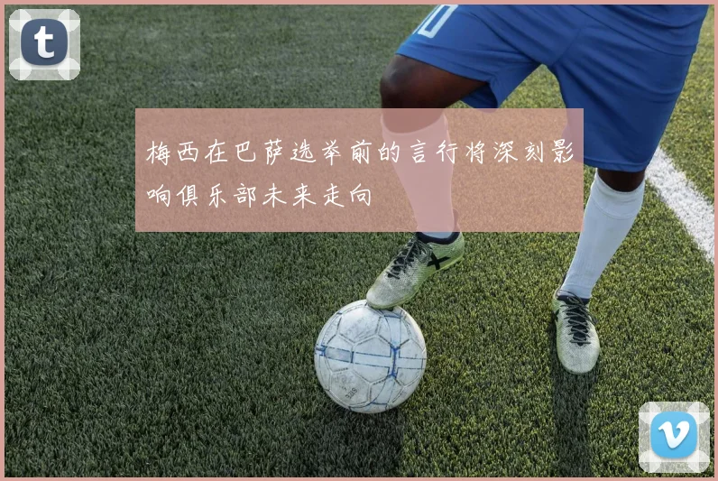 梅西在巴萨选举前的言行将深刻影响俱乐部未来走向