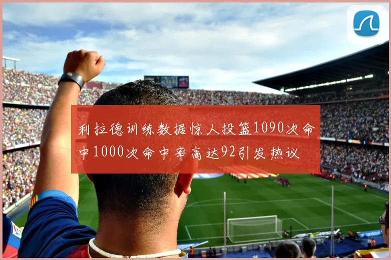 利拉德训练数据惊人投篮1090次命中1000次命中率高达92引发热议