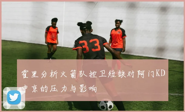 霍里分析火箭队控卫短缺对阿门KD申京的压力与影响