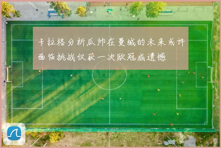 卡拉格分析瓜帅在曼城的未来或许面临挑战仅获一次欧冠成遗憾