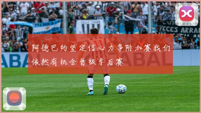 阿德巴约坚定信心力争附加赛我们依然有机会晋级季后赛